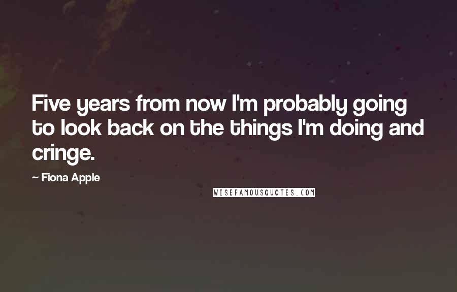 Fiona Apple Quotes: Five years from now I'm probably going to look back on the things I'm doing and cringe.