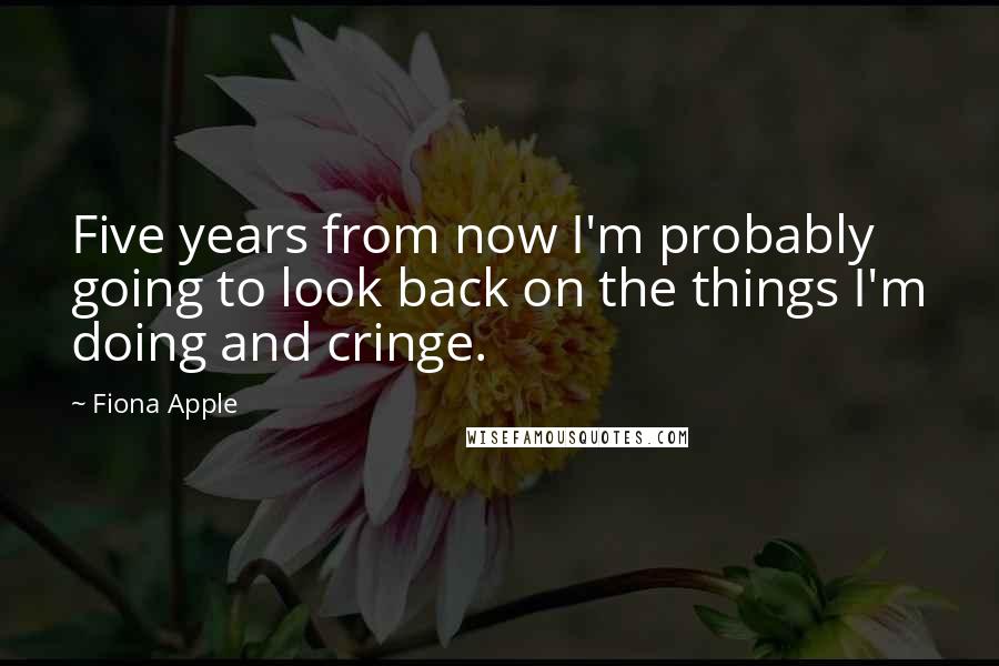 Fiona Apple Quotes: Five years from now I'm probably going to look back on the things I'm doing and cringe.