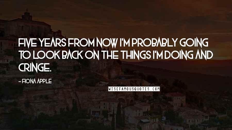 Fiona Apple Quotes: Five years from now I'm probably going to look back on the things I'm doing and cringe.