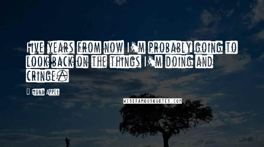 Fiona Apple Quotes: Five years from now I'm probably going to look back on the things I'm doing and cringe.