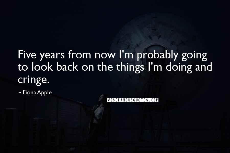 Fiona Apple Quotes: Five years from now I'm probably going to look back on the things I'm doing and cringe.