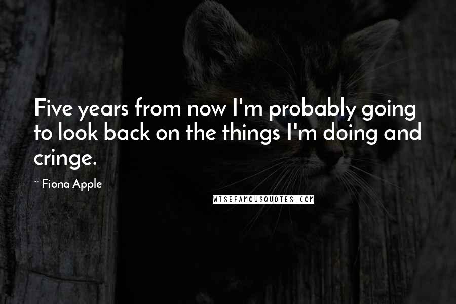 Fiona Apple Quotes: Five years from now I'm probably going to look back on the things I'm doing and cringe.