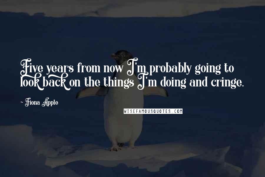 Fiona Apple Quotes: Five years from now I'm probably going to look back on the things I'm doing and cringe.