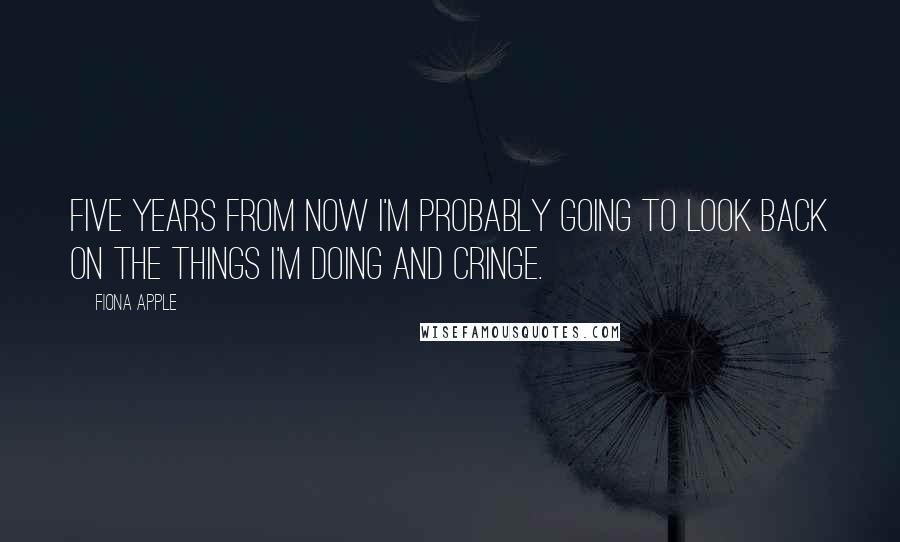 Fiona Apple Quotes: Five years from now I'm probably going to look back on the things I'm doing and cringe.