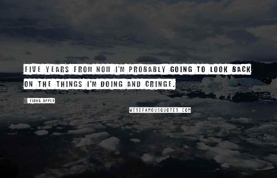 Fiona Apple Quotes: Five years from now I'm probably going to look back on the things I'm doing and cringe.