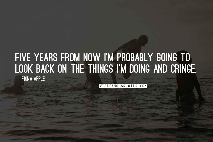 Fiona Apple Quotes: Five years from now I'm probably going to look back on the things I'm doing and cringe.