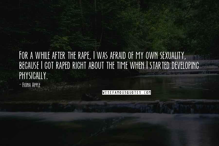 Fiona Apple Quotes: For a while after the rape, I was afraid of my own sexuality, because I got raped right about the time when I started developing physically.