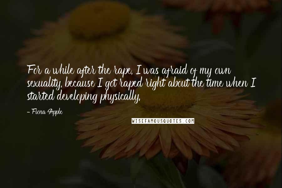 Fiona Apple Quotes: For a while after the rape, I was afraid of my own sexuality, because I got raped right about the time when I started developing physically.