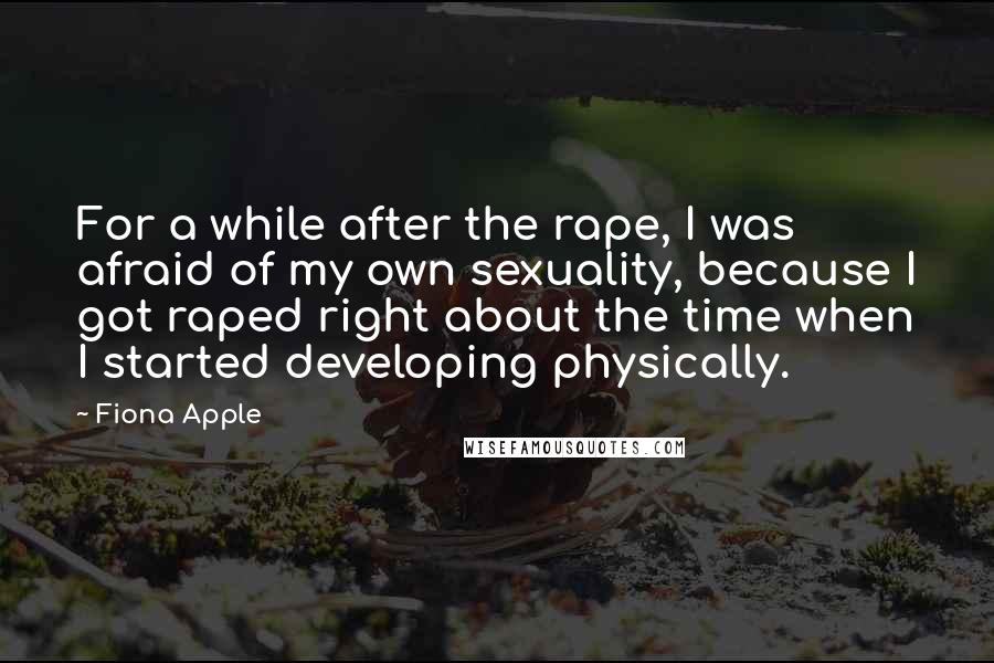 Fiona Apple Quotes: For a while after the rape, I was afraid of my own sexuality, because I got raped right about the time when I started developing physically.