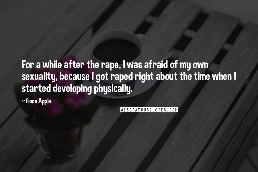 Fiona Apple Quotes: For a while after the rape, I was afraid of my own sexuality, because I got raped right about the time when I started developing physically.