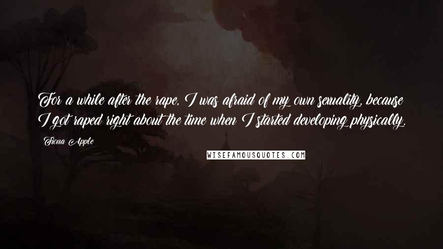 Fiona Apple Quotes: For a while after the rape, I was afraid of my own sexuality, because I got raped right about the time when I started developing physically.