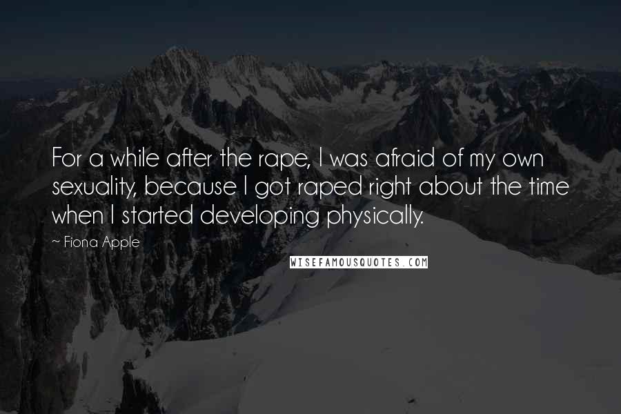 Fiona Apple Quotes: For a while after the rape, I was afraid of my own sexuality, because I got raped right about the time when I started developing physically.