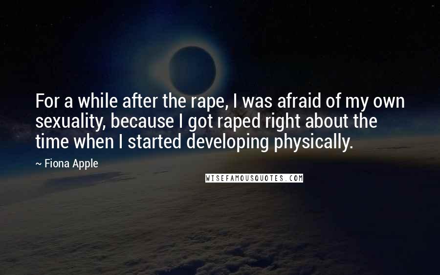 Fiona Apple Quotes: For a while after the rape, I was afraid of my own sexuality, because I got raped right about the time when I started developing physically.