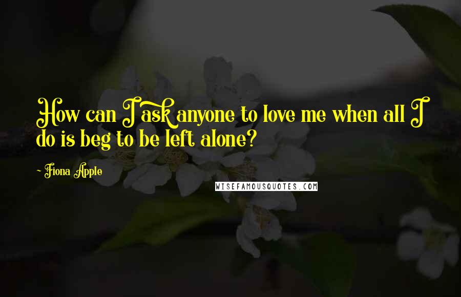 Fiona Apple Quotes: How can I ask anyone to love me when all I do is beg to be left alone?
