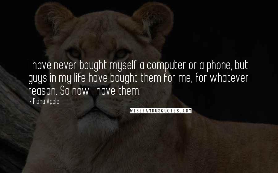 Fiona Apple Quotes: I have never bought myself a computer or a phone, but guys in my life have bought them for me, for whatever reason. So now I have them.