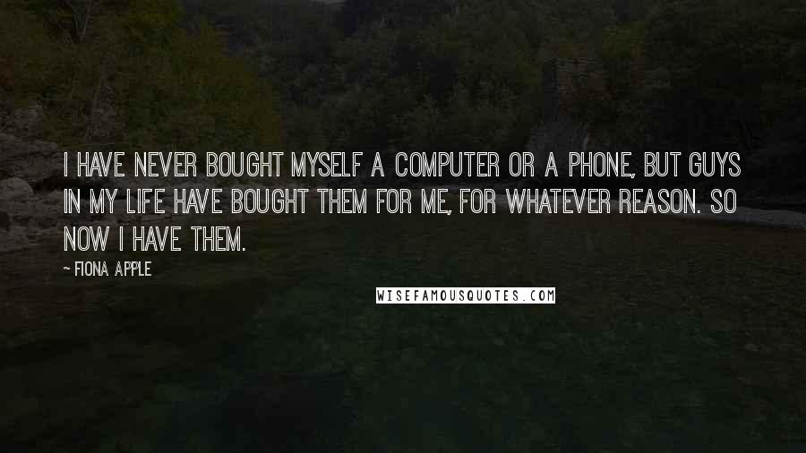 Fiona Apple Quotes: I have never bought myself a computer or a phone, but guys in my life have bought them for me, for whatever reason. So now I have them.