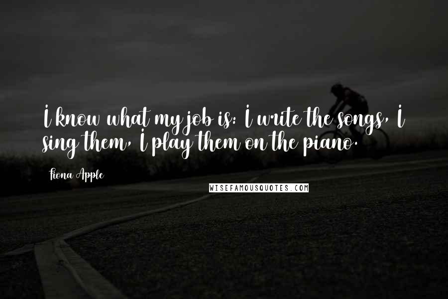 Fiona Apple Quotes: I know what my job is: I write the songs, I sing them, I play them on the piano.