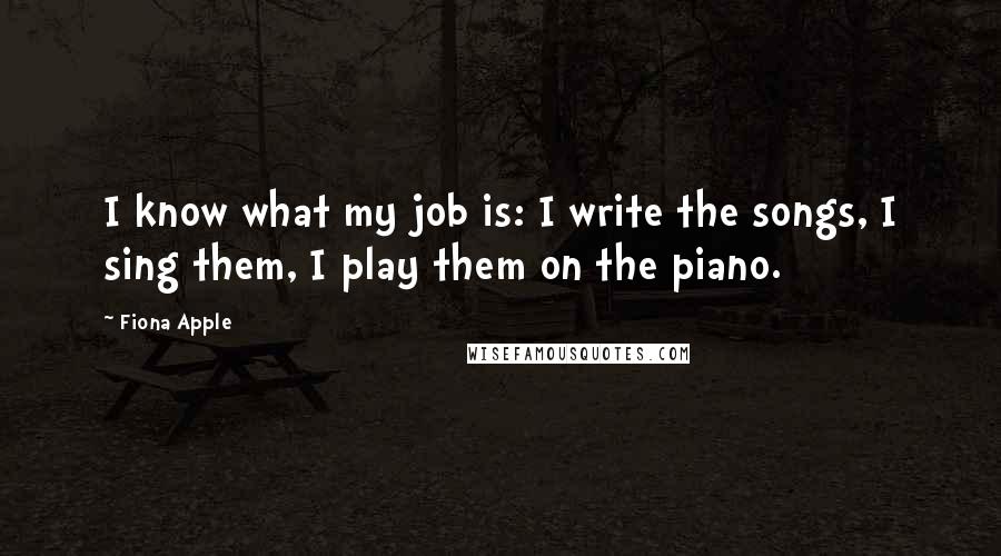 Fiona Apple Quotes: I know what my job is: I write the songs, I sing them, I play them on the piano.