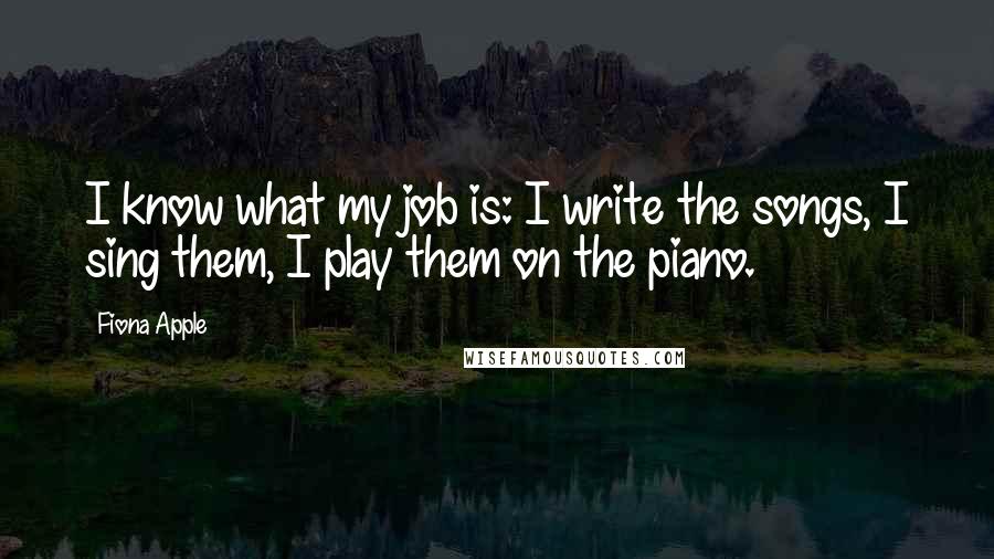 Fiona Apple Quotes: I know what my job is: I write the songs, I sing them, I play them on the piano.