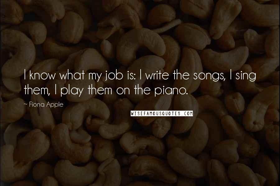 Fiona Apple Quotes: I know what my job is: I write the songs, I sing them, I play them on the piano.
