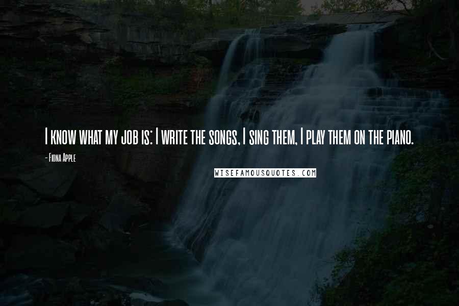 Fiona Apple Quotes: I know what my job is: I write the songs, I sing them, I play them on the piano.