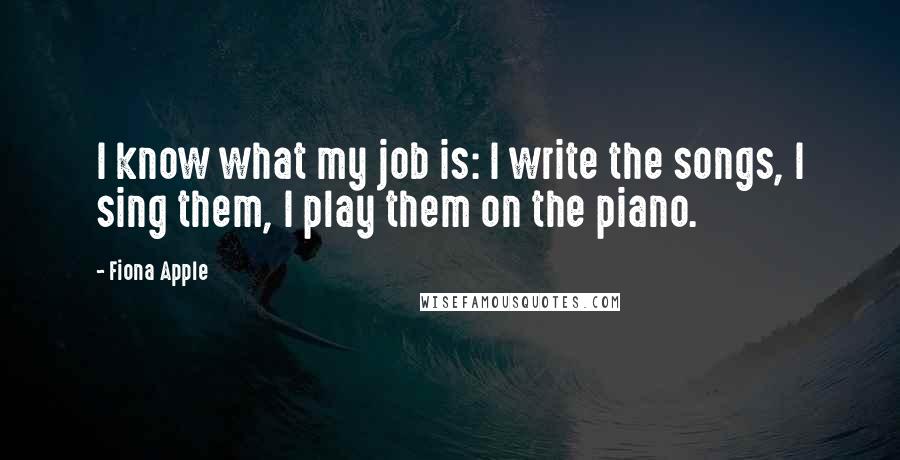 Fiona Apple Quotes: I know what my job is: I write the songs, I sing them, I play them on the piano.