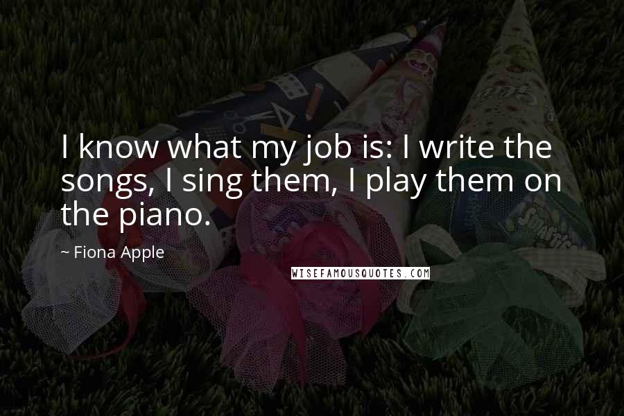 Fiona Apple Quotes: I know what my job is: I write the songs, I sing them, I play them on the piano.