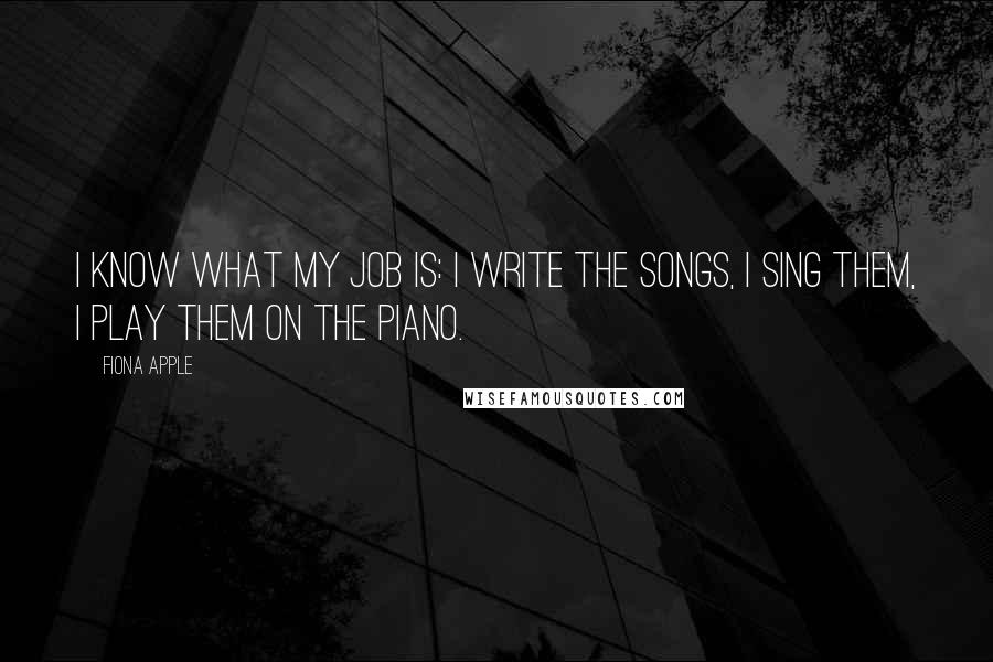 Fiona Apple Quotes: I know what my job is: I write the songs, I sing them, I play them on the piano.