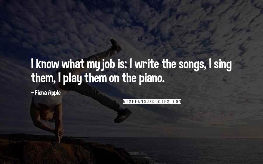 Fiona Apple Quotes: I know what my job is: I write the songs, I sing them, I play them on the piano.