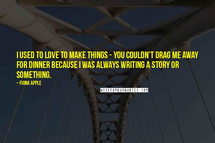 Fiona Apple Quotes: I used to love to make things - you couldn't drag me away for dinner because I was always writing a story or something.