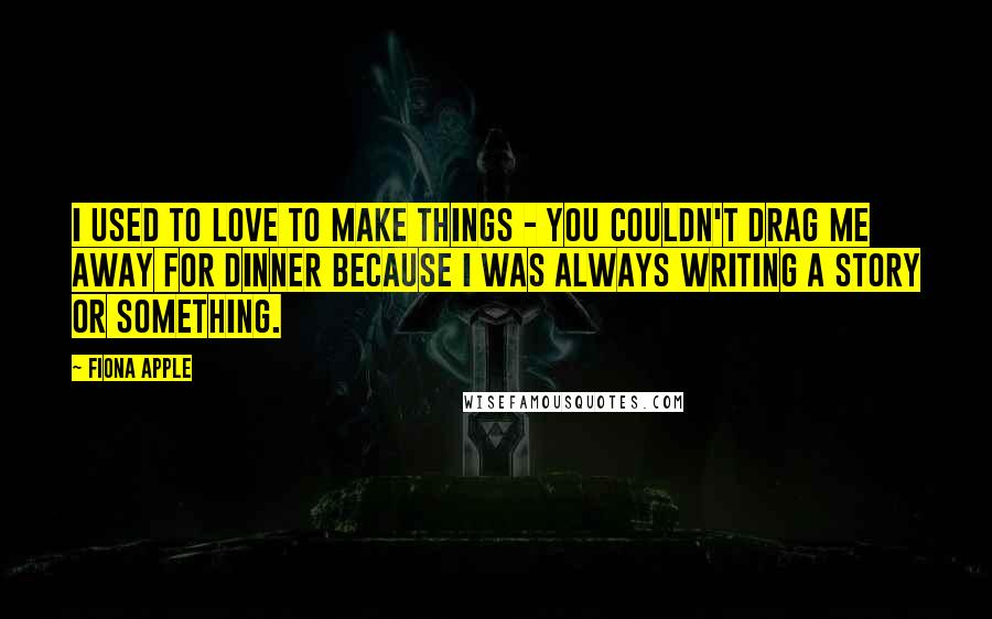 Fiona Apple Quotes: I used to love to make things - you couldn't drag me away for dinner because I was always writing a story or something.