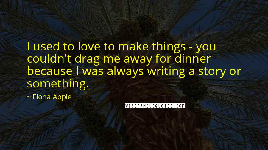 Fiona Apple Quotes: I used to love to make things - you couldn't drag me away for dinner because I was always writing a story or something.