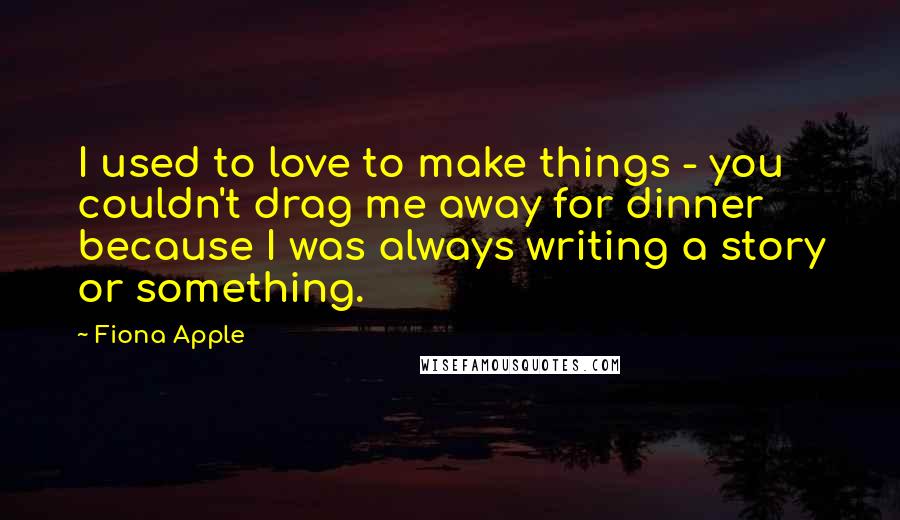 Fiona Apple Quotes: I used to love to make things - you couldn't drag me away for dinner because I was always writing a story or something.