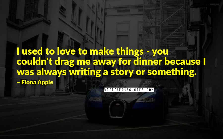 Fiona Apple Quotes: I used to love to make things - you couldn't drag me away for dinner because I was always writing a story or something.