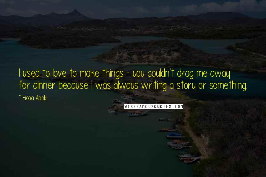 Fiona Apple Quotes: I used to love to make things - you couldn't drag me away for dinner because I was always writing a story or something.