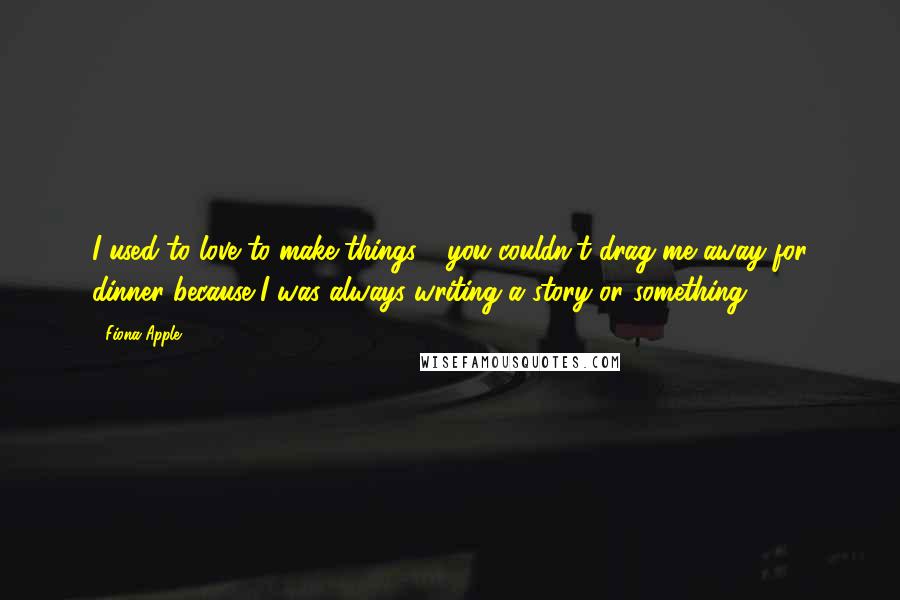 Fiona Apple Quotes: I used to love to make things - you couldn't drag me away for dinner because I was always writing a story or something.