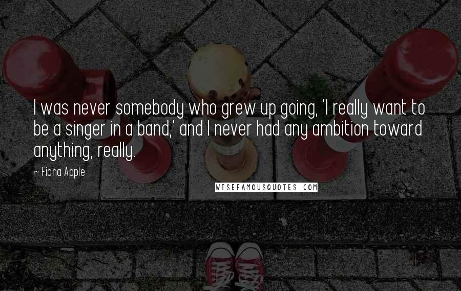 Fiona Apple Quotes: I was never somebody who grew up going, 'I really want to be a singer in a band,' and I never had any ambition toward anything, really.