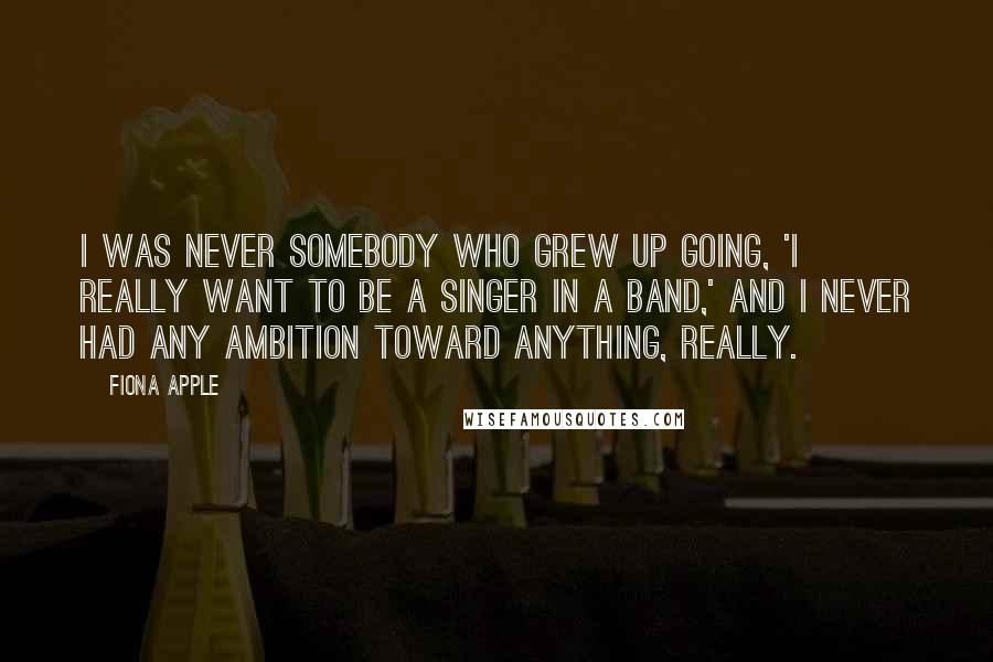 Fiona Apple Quotes: I was never somebody who grew up going, 'I really want to be a singer in a band,' and I never had any ambition toward anything, really.