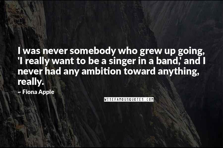 Fiona Apple Quotes: I was never somebody who grew up going, 'I really want to be a singer in a band,' and I never had any ambition toward anything, really.