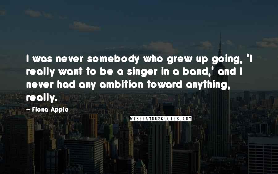 Fiona Apple Quotes: I was never somebody who grew up going, 'I really want to be a singer in a band,' and I never had any ambition toward anything, really.