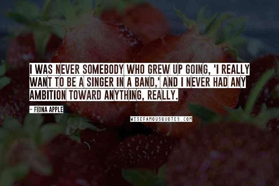 Fiona Apple Quotes: I was never somebody who grew up going, 'I really want to be a singer in a band,' and I never had any ambition toward anything, really.