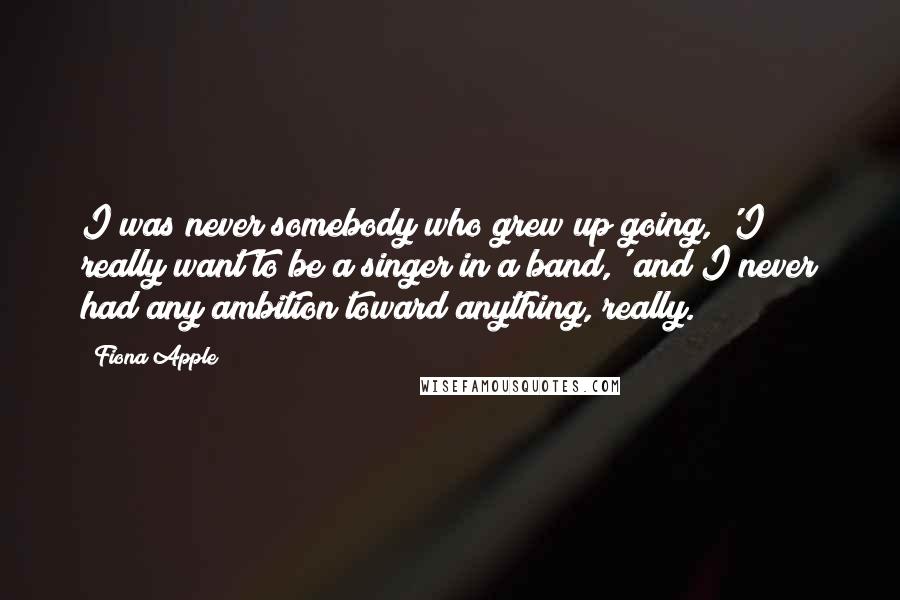 Fiona Apple Quotes: I was never somebody who grew up going, 'I really want to be a singer in a band,' and I never had any ambition toward anything, really.