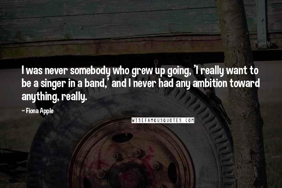 Fiona Apple Quotes: I was never somebody who grew up going, 'I really want to be a singer in a band,' and I never had any ambition toward anything, really.