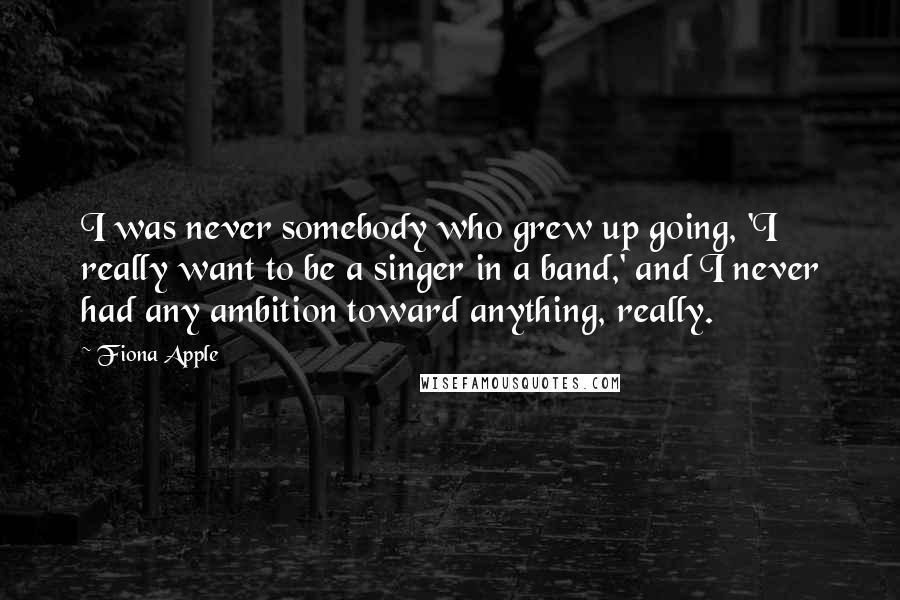 Fiona Apple Quotes: I was never somebody who grew up going, 'I really want to be a singer in a band,' and I never had any ambition toward anything, really.