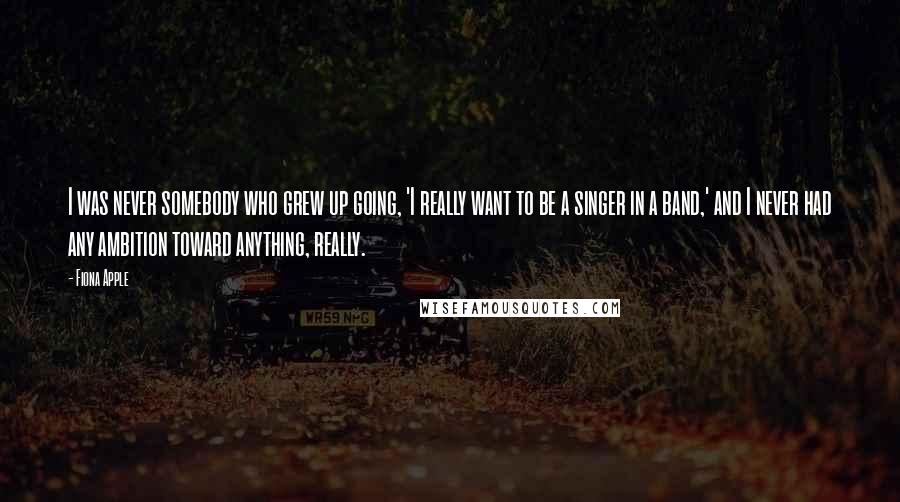Fiona Apple Quotes: I was never somebody who grew up going, 'I really want to be a singer in a band,' and I never had any ambition toward anything, really.