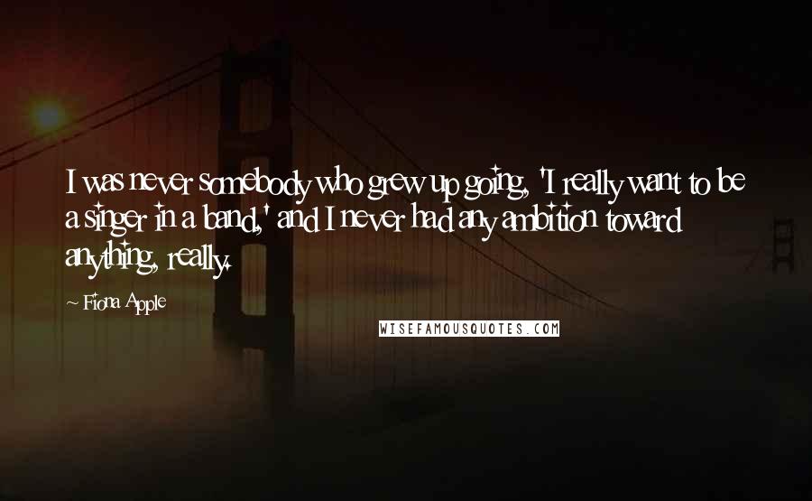 Fiona Apple Quotes: I was never somebody who grew up going, 'I really want to be a singer in a band,' and I never had any ambition toward anything, really.