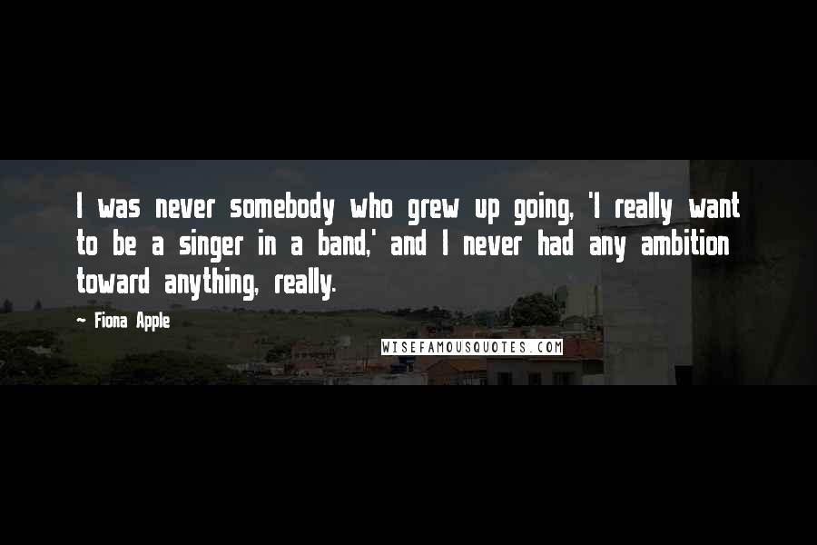 Fiona Apple Quotes: I was never somebody who grew up going, 'I really want to be a singer in a band,' and I never had any ambition toward anything, really.