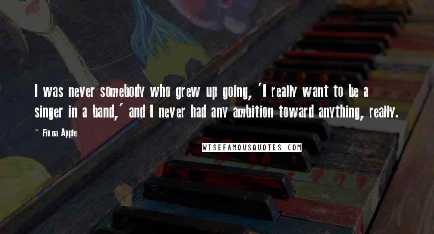 Fiona Apple Quotes: I was never somebody who grew up going, 'I really want to be a singer in a band,' and I never had any ambition toward anything, really.