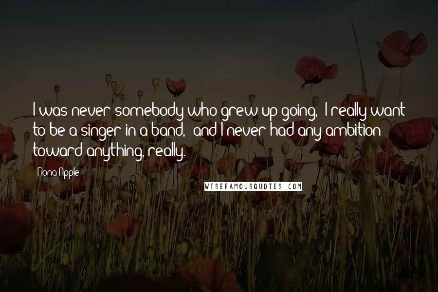 Fiona Apple Quotes: I was never somebody who grew up going, 'I really want to be a singer in a band,' and I never had any ambition toward anything, really.