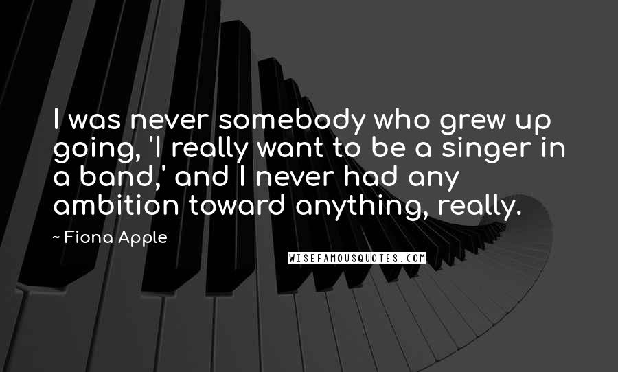 Fiona Apple Quotes: I was never somebody who grew up going, 'I really want to be a singer in a band,' and I never had any ambition toward anything, really.